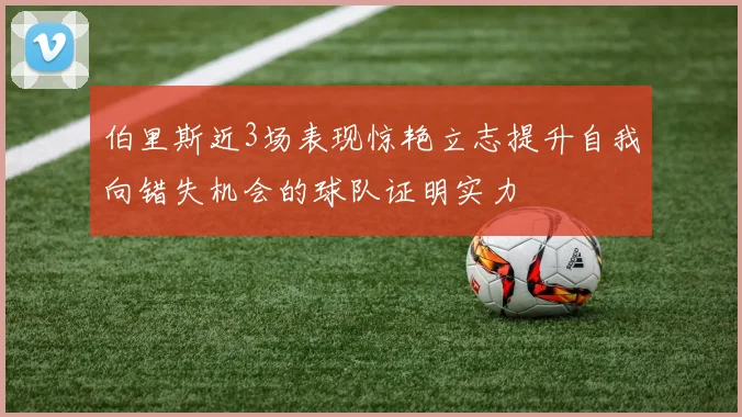 伯里斯近3场表现惊艳立志提升自我向错失机会的球队证明实力