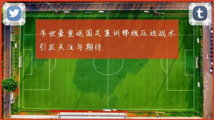 韦世豪重返国足集训锋线压迫战术引发关注与期待