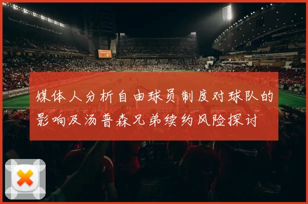 媒体人分析自由球员制度对球队的影响及汤普森兄弟续约风险探讨