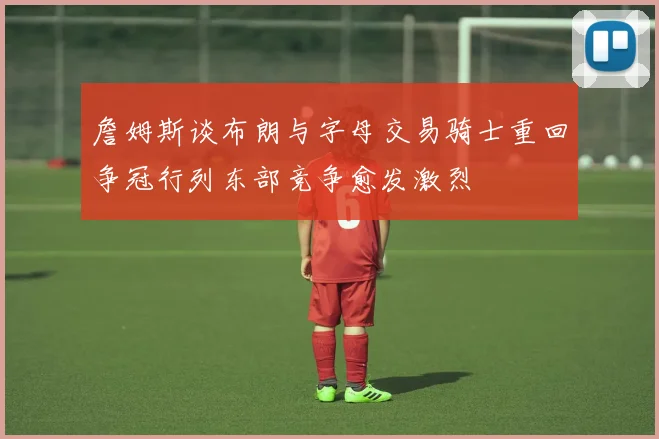 詹姆斯谈布朗与字母交易骑士重回争冠行列东部竞争愈发激烈