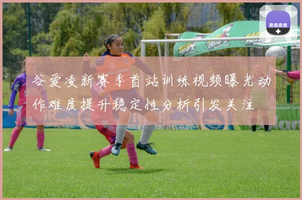 谷爱凌新赛季首站训练视频曝光动作难度提升稳定性分析引发关注