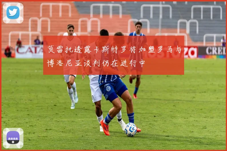 莫雷托透露卡斯特罗将加盟罗马与博洛尼亚谈判仍在进行中