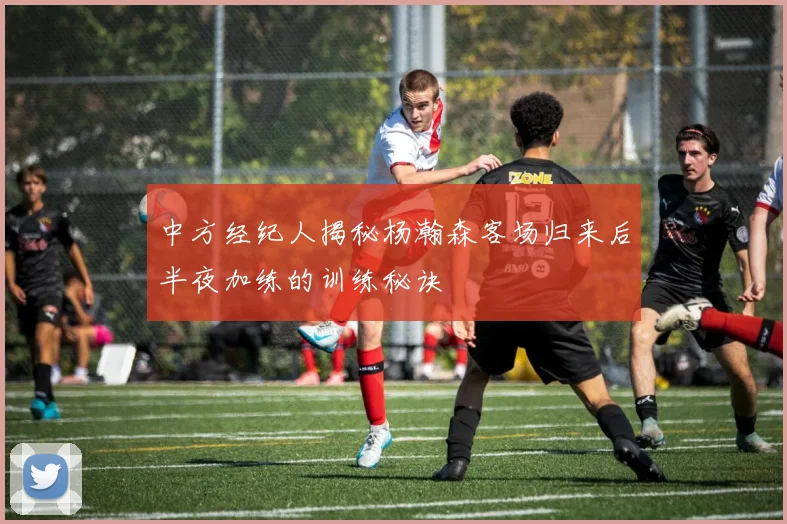 中方经纪人揭秘杨瀚森客场归来后半夜加练的训练秘诀